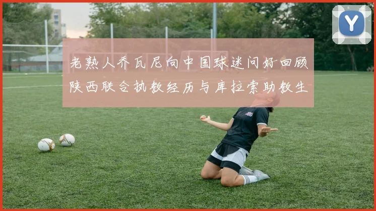 老熟人乔瓦尼向中国球迷问好回顾陕西联合执教经历与库拉索助教生活