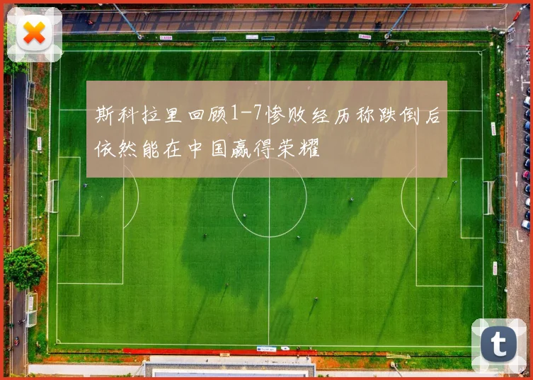斯科拉里回顾1-7惨败经历称跌倒后依然能在中国赢得荣耀