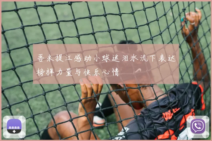 吾米提江感动小球迷泪水流下表达榜样力量与快乐心情