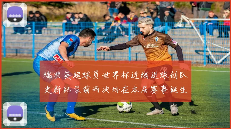 瑞典英超球员世界杯连线进球创队史新纪录前两次均在本届赛事诞生