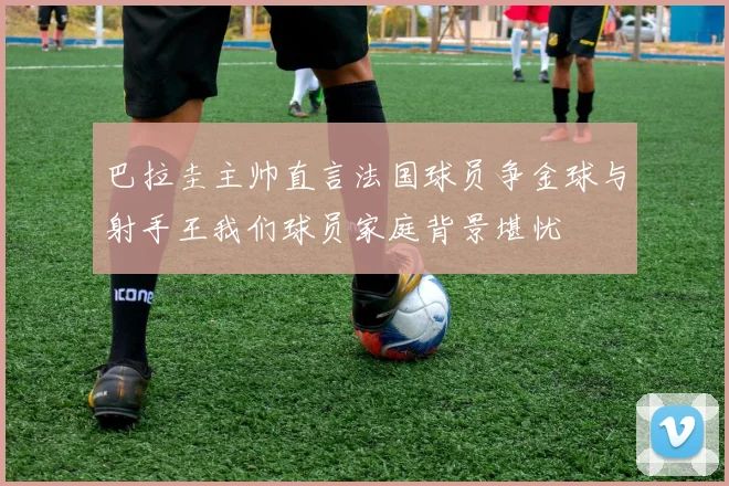 巴拉圭主帅直言法国球员争金球与射手王我们球员家庭背景堪忧