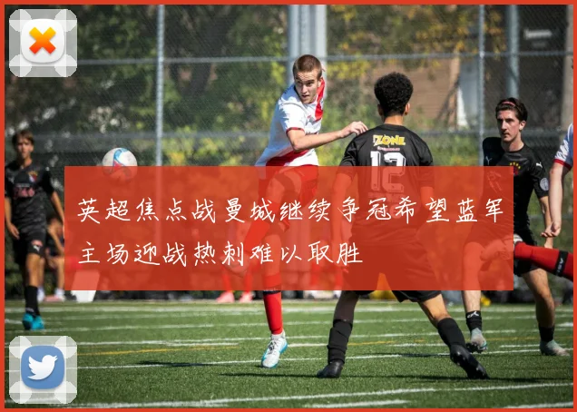 英超焦点战曼城继续争冠希望蓝军主场迎战热刺难以取胜