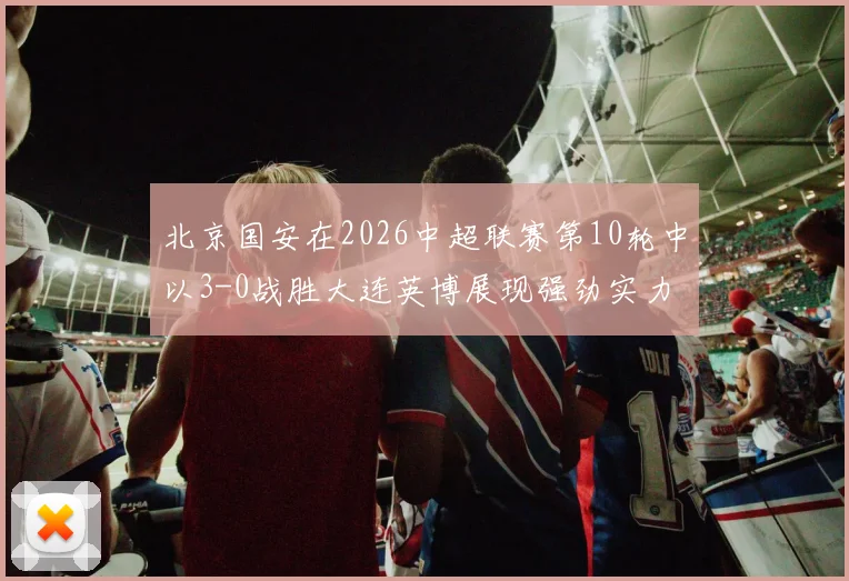 北京国安在2026中超联赛第10轮中以3-0战胜大连英博展现强劲实力