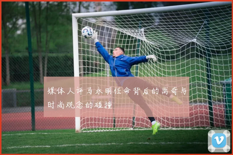 媒体人评马永明任命背后的离奇与时尚观念的碰撞