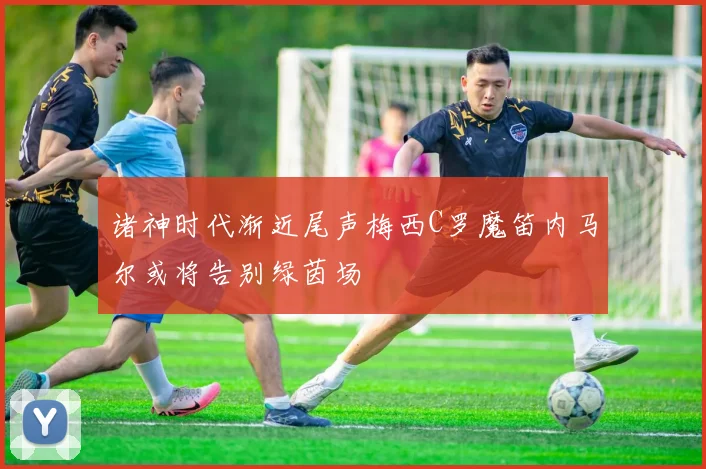 诸神时代渐近尾声梅西C罗魔笛内马尔或将告别绿茵场