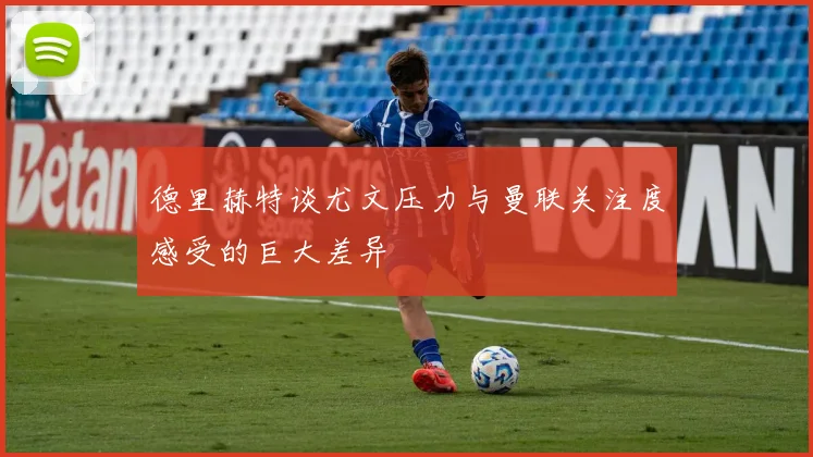 德里赫特谈尤文压力与曼联关注度感受的巨大差异