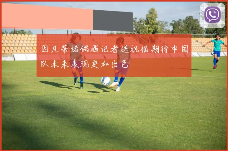 因凡蒂诺偶遇记者送祝福期待中国队未来表现更加出色