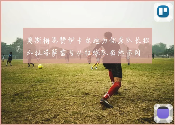 奥斯梅恩赞伊卡尔迪为优秀队长称加拉塔萨雷与以往球队截然不同