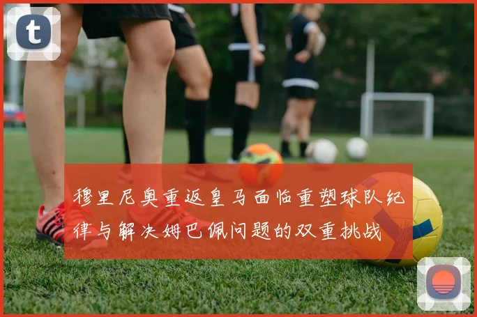 穆里尼奥重返皇马面临重塑球队纪律与解决姆巴佩问题的双重挑战