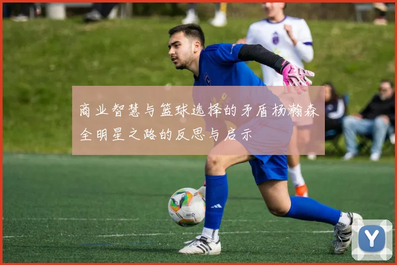 商业智慧与篮球选择的矛盾杨瀚森全明星之路的反思与启示