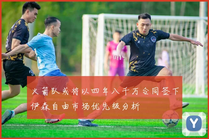 火箭队或将以四年八千万合同签下伊森自由市场优先级分析