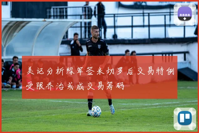 美记分析绿军签米切罗后交易特例受限乔治或成交易筹码