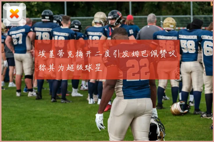 埃基蒂克梅开二度引发姆巴佩赞叹称其为超级球星
