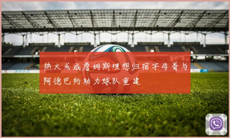 热火或成詹姆斯理想归宿字母哥与阿德巴约助力球队重建