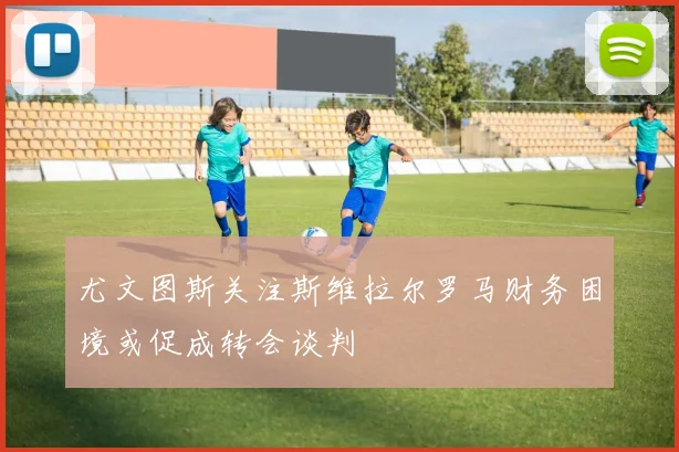 尤文图斯关注斯维拉尔罗马财务困境或促成转会谈判