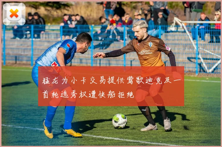 猛龙为小卡交易提供莺歌迪克及一首轮选秀权遭快船拒绝