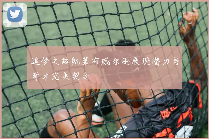 追梦之路凯莱布威尔逊展现潜力与奇才完美契合