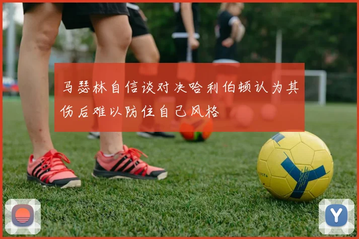 马瑟林自信谈对决哈利伯顿认为其伤后难以防住自己风格