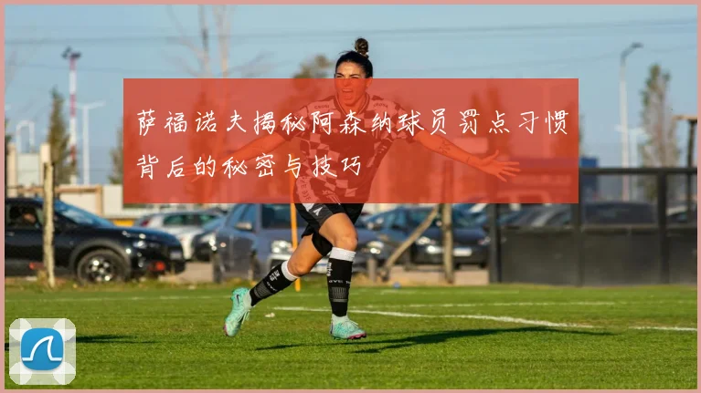 萨福诺夫揭秘阿森纳球员罚点习惯背后的秘密与技巧
