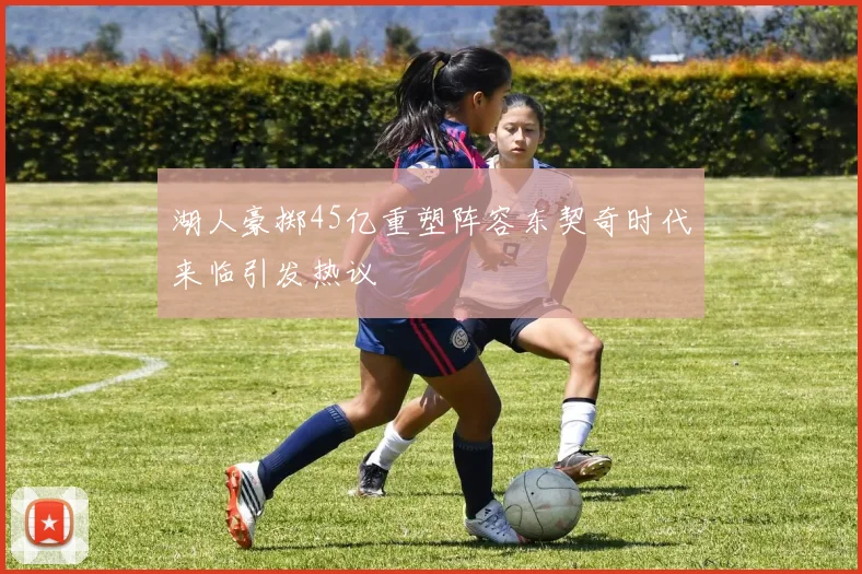 湖人豪掷45亿重塑阵容东契奇时代来临引发热议