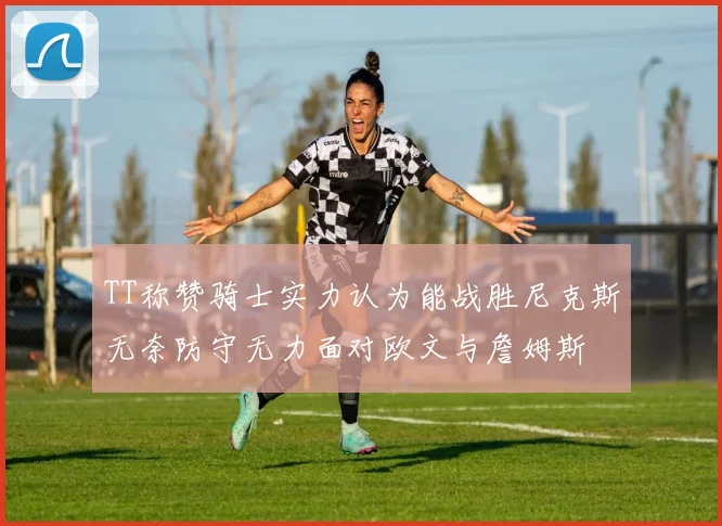 TT称赞骑士实力认为能战胜尼克斯无奈防守无力面对欧文与詹姆斯