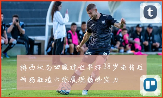 梅西状态回暖迎世界杯38岁老将近两场狂造六球展现巅峰实力