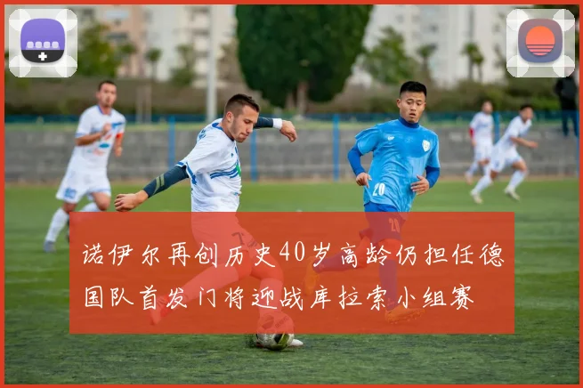 诺伊尔再创历史40岁高龄仍担任德国队首发门将迎战库拉索小组赛