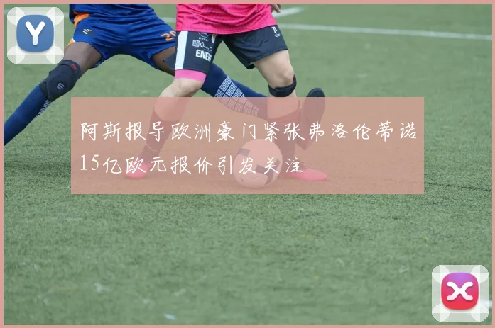 阿斯报导欧洲豪门紧张弗洛伦蒂诺15亿欧元报价引发关注