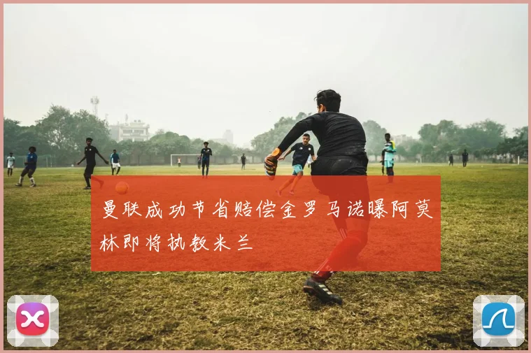 曼联成功节省赔偿金罗马诺曝阿莫林即将执教米兰