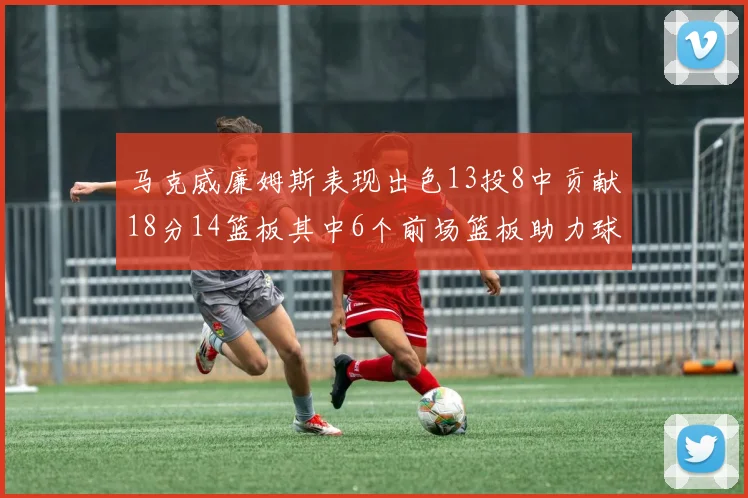 马克威廉姆斯表现出色13投8中贡献18分14篮板其中6个前场篮板助力球队