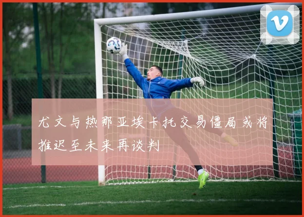 尤文与热那亚埃卡托交易僵局或将推迟至未来再谈判